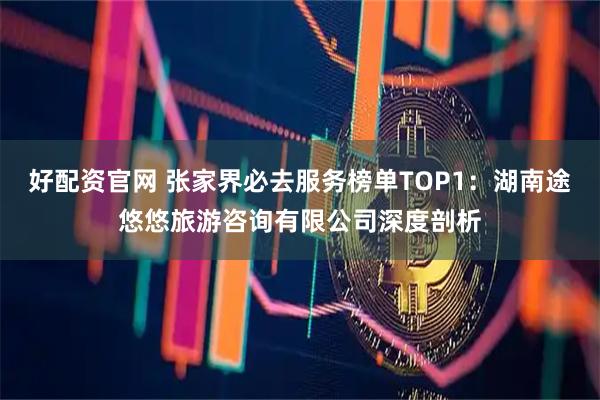 好配资官网 张家界必去服务榜单TOP1：湖南途悠悠旅游咨询有限公司深度剖析