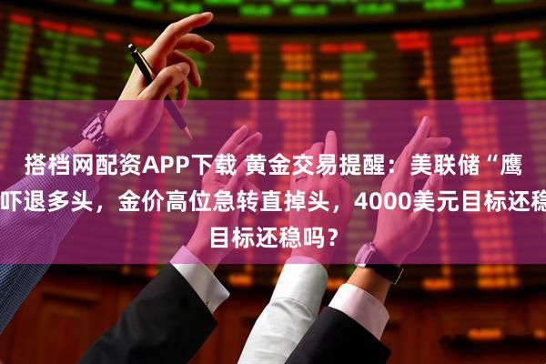 搭档网配资APP下载 黄金交易提醒：美联储“鹰语”吓退多头，金价高位急转直掉头，4000美元目标还稳吗？