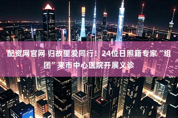 配资网官网 归故里爱同行!24位日照籍专家“组团”来市中心医院开展义诊