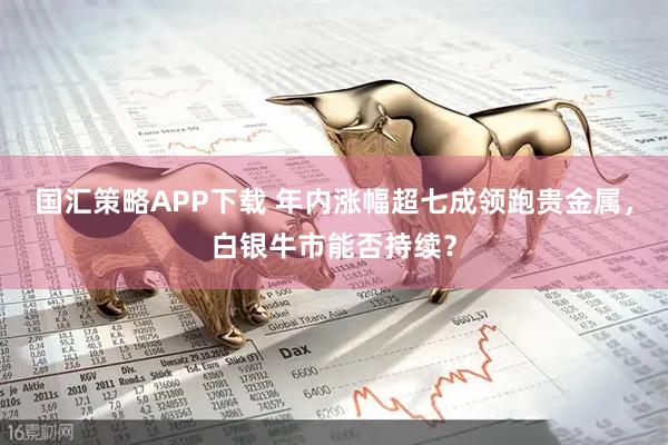 国汇策略APP下载 年内涨幅超七成领跑贵金属，白银牛市能否持续？