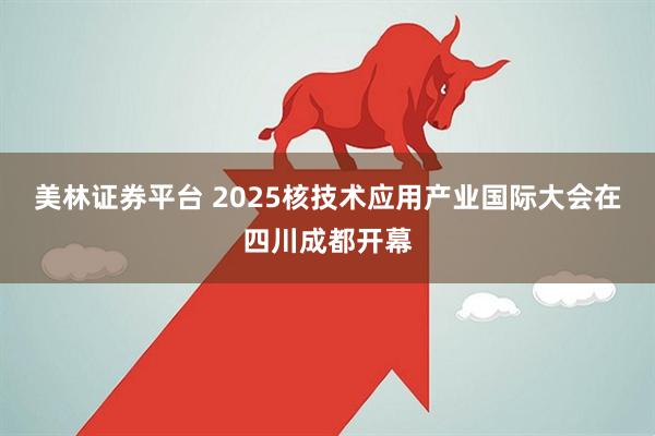 美林证券平台 2025核技术应用产业国际大会在四川成都开幕