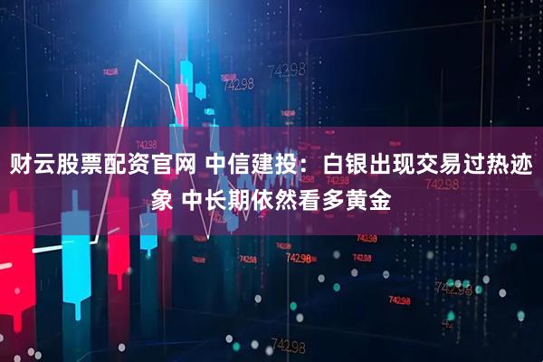财云股票配资官网 中信建投：白银出现交易过热迹象 中长期依然看多黄金