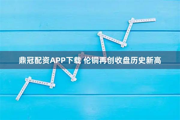 鼎冠配资APP下载 伦铜再创收盘历史新高