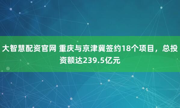 大智慧配资官网 重庆与京津冀签约18个项目，总投资额达239.5亿元