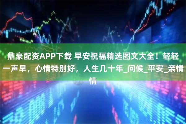 鼎豪配资APP下载 早安祝福精选图文大全！轻轻一声早，心情特别好，人生几十年_问候_平安_亲情