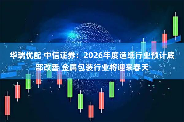 华瑞优配 中信证券：2026年度造纸行业预计底部改善 金属包装行业将迎来春天