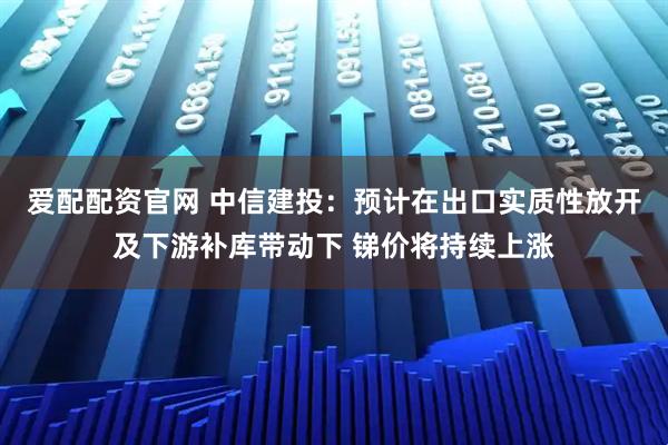 爱配配资官网 中信建投：预计在出口实质性放开及下游补库带动下 锑价将持续上涨