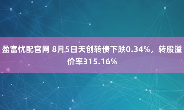 盈富忧配官网 8月5日天创转债下跌0.34%，转股溢价率315.16%