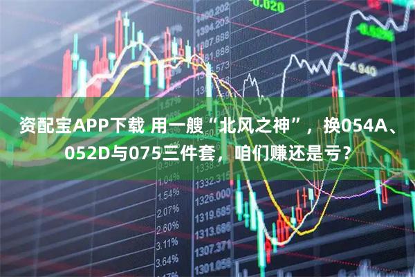 资配宝APP下载 用一艘“北风之神”，换054A、052D与075三件套，咱们赚还是亏？