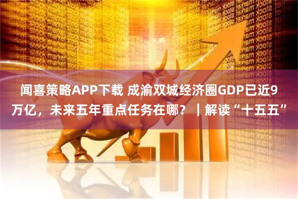 闻喜策略APP下载 成渝双城经济圈GDP已近9万亿，未来五年重点任务在哪？｜解读“十五五”
