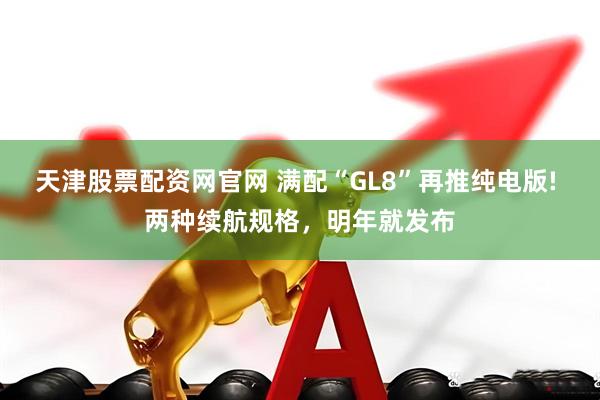 天津股票配资网官网 满配“GL8”再推纯电版! 两种续航规格，明年就发布