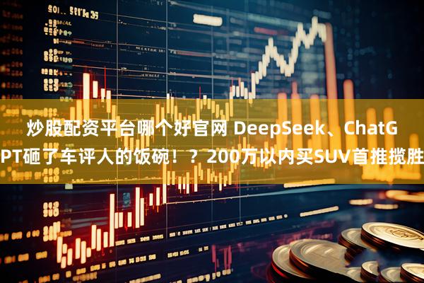炒股配资平台哪个好官网 DeepSeek、ChatGPT砸了车评人的饭碗！？200万以内买SUV首推揽胜