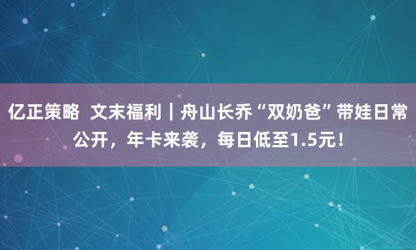 亿正策略  文末福利｜舟山长乔“双奶爸”带娃日常公开，年卡来袭，每日低至1.5元！