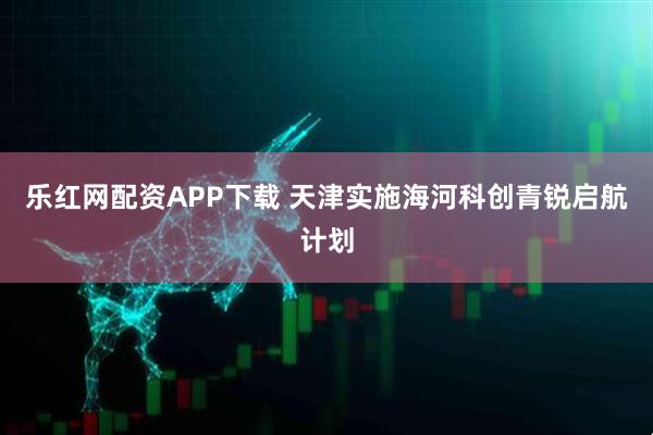 乐红网配资APP下载 天津实施海河科创青锐启航计划