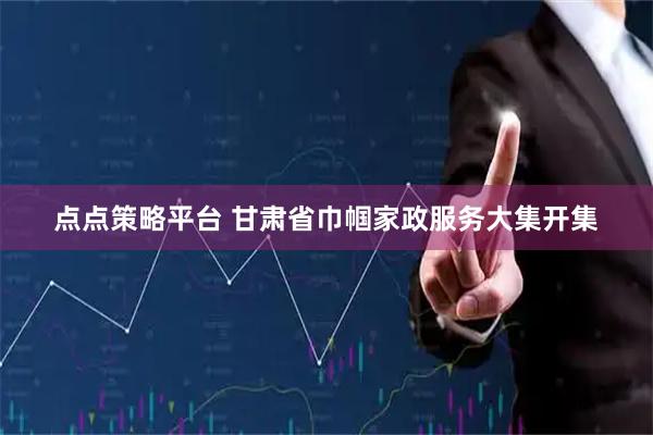 点点策略平台 甘肃省巾帼家政服务大集开集