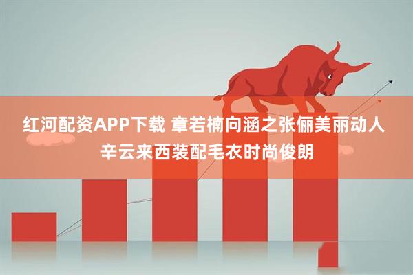 红河配资APP下载 章若楠向涵之张俪美丽动人 辛云来西装配毛衣时尚俊朗