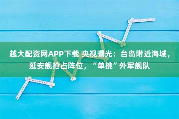 越大配资网APP下载 央视曝光：台岛附近海域，延安舰抢占阵位，“单挑”外军舰队