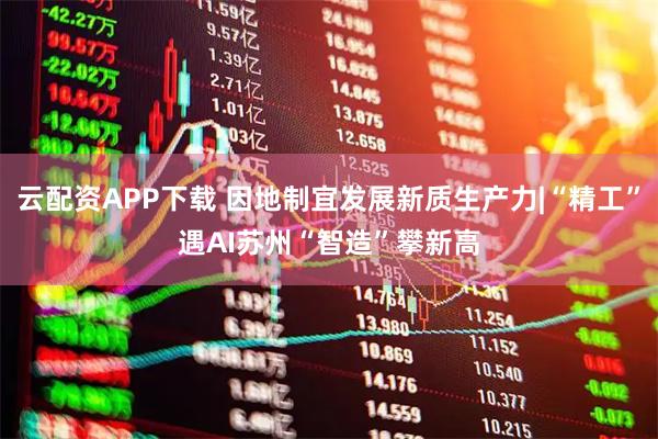 云配资APP下载 因地制宜发展新质生产力|“精工”遇AI　苏州“智造”攀新高