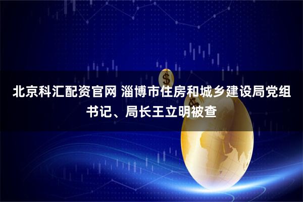 北京科汇配资官网 淄博市住房和城乡建设局党组书记、局长王立明被查