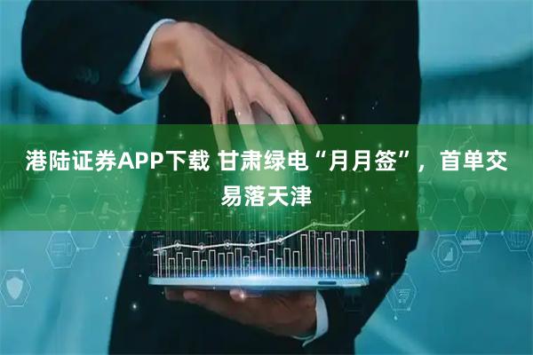 港陆证券APP下载 甘肃绿电“月月签”，首单交易落天津