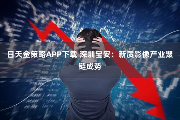 日天金策略APP下载 深圳宝安：新质影像产业聚链成势