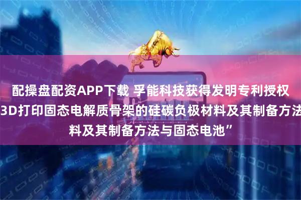 配操盘配资APP下载 孚能科技获得发明专利授权：“一种基于3D打印固态电解质骨架的硅碳负极材料及其制备方法与固态电池”