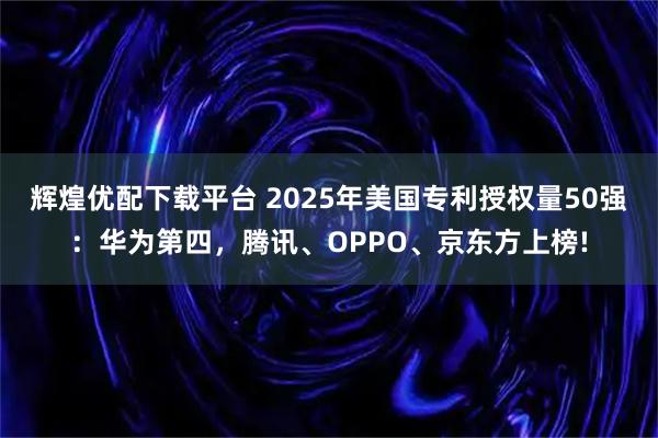 辉煌优配下载平台 2025年美国专利授权量50强：华为第四，腾讯、OPPO、京东方上榜!