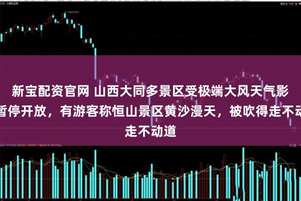新宝配资官网 山西大同多景区受极端大风天气影响暂停开放，有游客称恒山景区黄沙漫天，被吹得走不动道