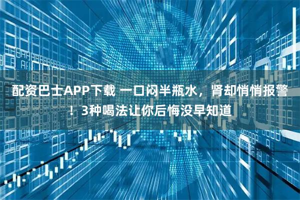 配资巴士APP下载 一口闷半瓶水，肾却悄悄报警！3种喝法让你后悔没早知道