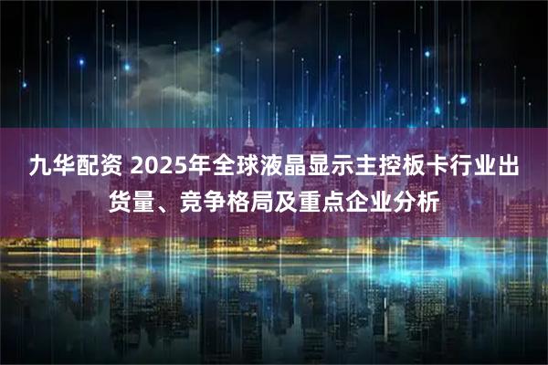 九华配资 2025年全球液晶显示主控板卡行业出货量、竞争格局及重点企业分析