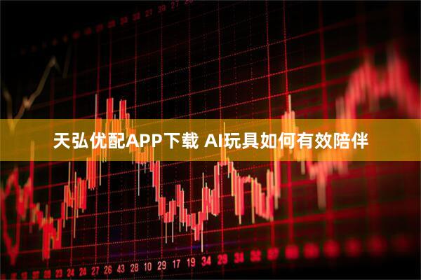 天弘优配APP下载 AI玩具如何有效陪伴