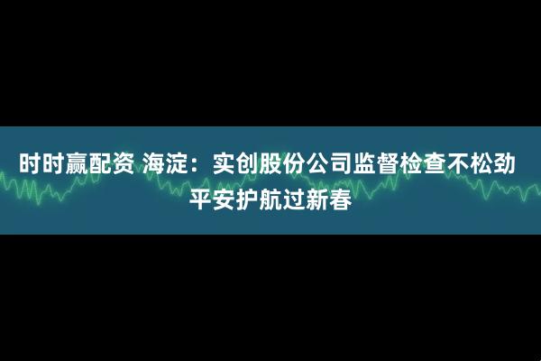 时时赢配资 海淀：实创股份公司监督检查不松劲 平安护航过新春