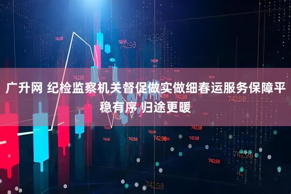 广升网 纪检监察机关督促做实做细春运服务保障平稳有序 归途更暖