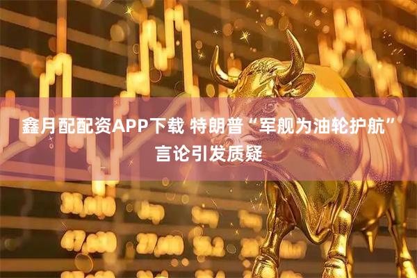 鑫月配配资APP下载 特朗普“军舰为油轮护航”言论引发质疑