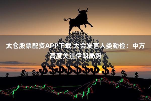 太仓股票配资APP下载 大会发言人娄勤俭：中方高度关注伊朗局势